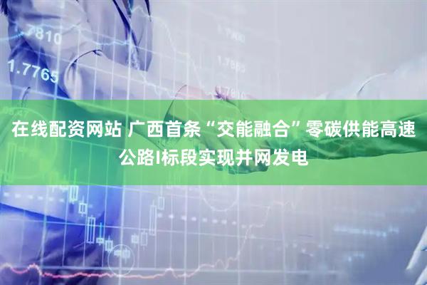 在線配資網(wǎng)站 廣西首條“交能融合”零碳供能高速公路I標(biāo)段實(shí)現(xiàn)并網(wǎng)發(fā)電
