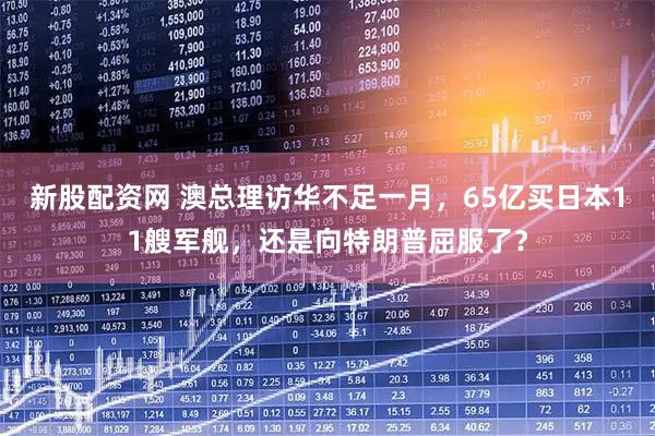 新股配資網(wǎng) 澳總理訪(fǎng)華不足一月，65億買(mǎi)日本11艘軍艦，還是向特朗普屈服了？